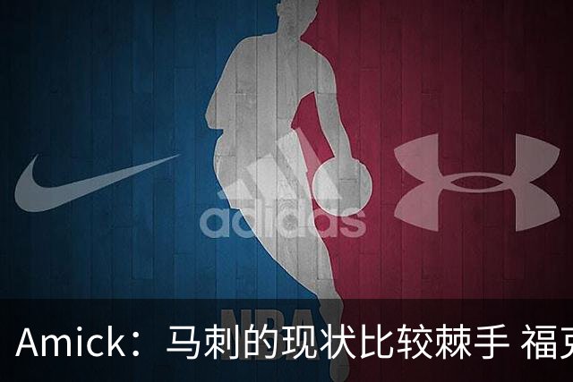 Amick：马刺的现状比较棘手 福克斯还在巅峰不会做替补的准备